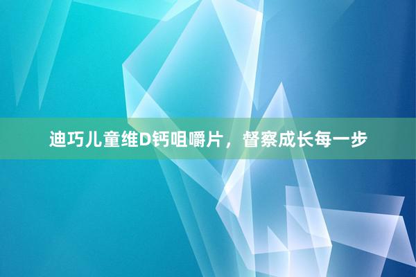 迪巧儿童维D钙咀嚼片，督察成长每一步